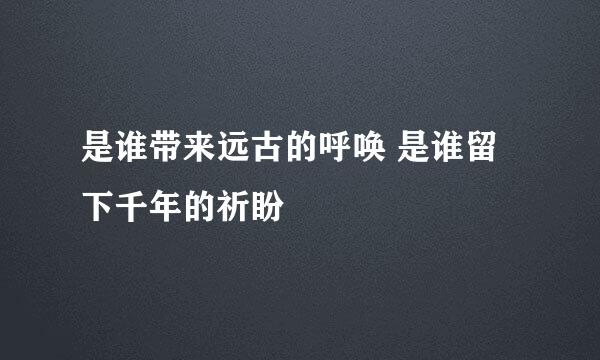 是谁带来远古的呼唤 是谁留下千年的祈盼