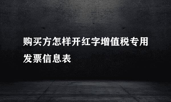 购买方怎样开红字增值税专用发票信息表