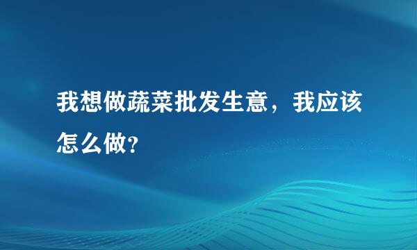 我想做蔬菜批发生意，我应该怎么做？