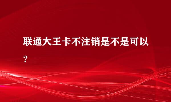 联通大王卡不注销是不是可以？