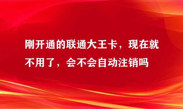 刚开通的联通大王卡，现在就不用了，会不会自动注销吗