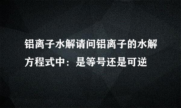 铝离子水解请问铝离子的水解方程式中：是等号还是可逆