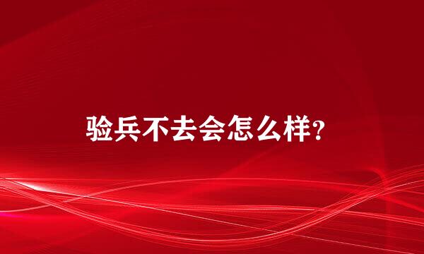 验兵不去会怎么样？