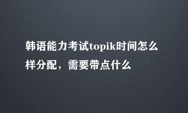 韩语能力考试topik时间怎么样分配，需要带点什么