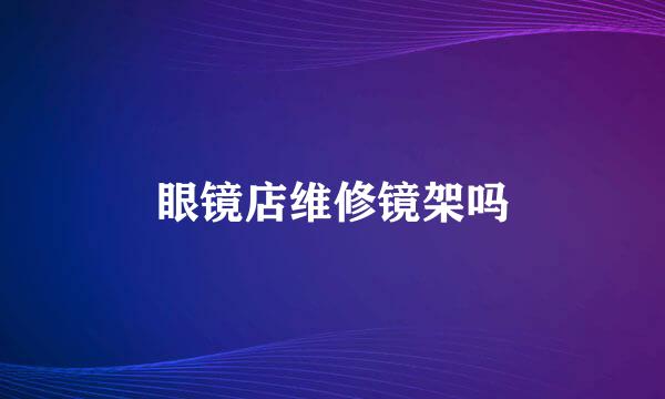 眼镜店维修镜架吗