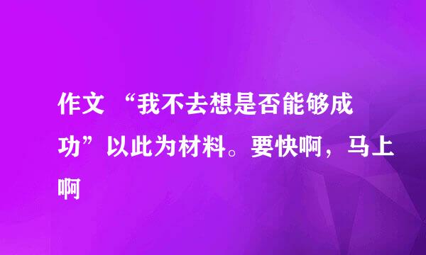 作文 “我不去想是否能够成功”以此为材料。要快啊，马上啊