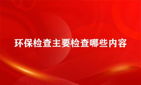 环保检查主要检查哪些内容