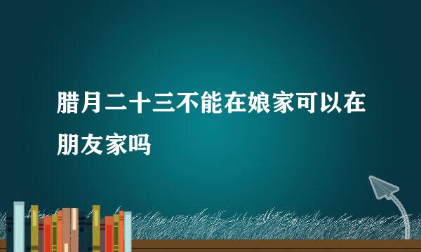 腊月二十三不能在娘家可以在朋友家吗