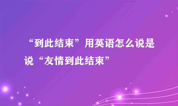 “到此结束”用英语怎么说是说“友情到此结束”