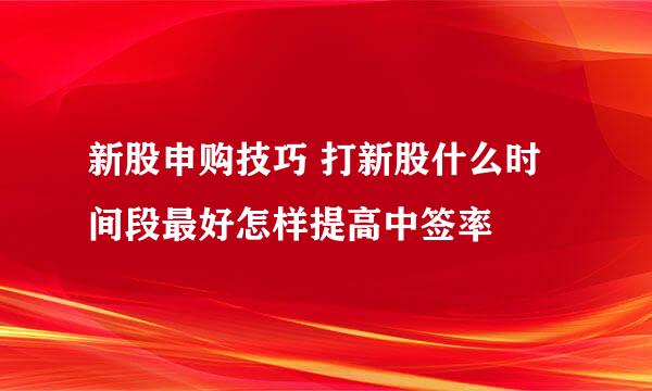 新股申购技巧 打新股什么时间段最好怎样提高中签率