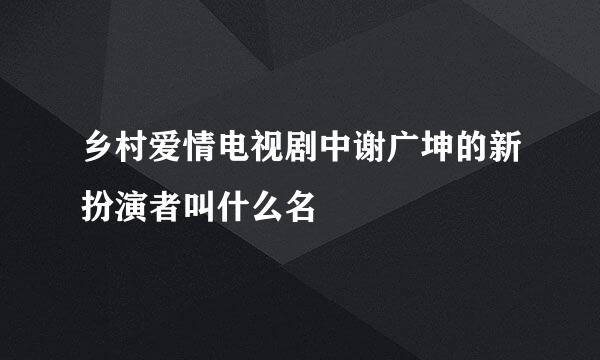 乡村爱情电视剧中谢广坤的新扮演者叫什么名