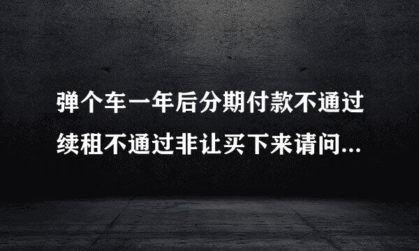 弹个车一年后分期付款不通过续租不通过非让买下来请问我该怎么办？