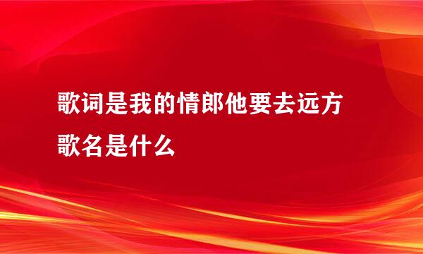 歌词是我的情郎他要去远方 歌名是什么