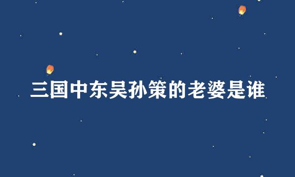 三国中东吴孙策的老婆是谁