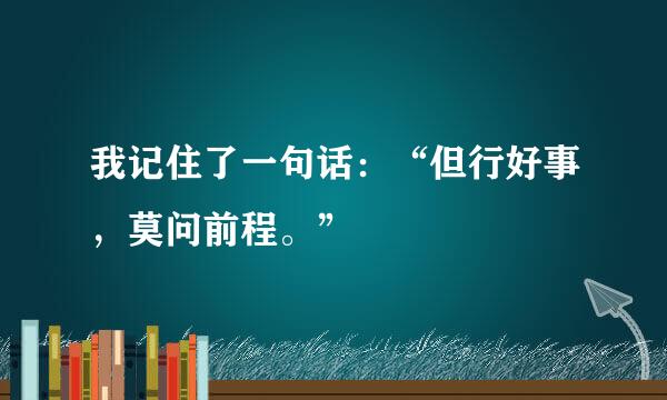 我记住了一句话：“但行好事，莫问前程。”