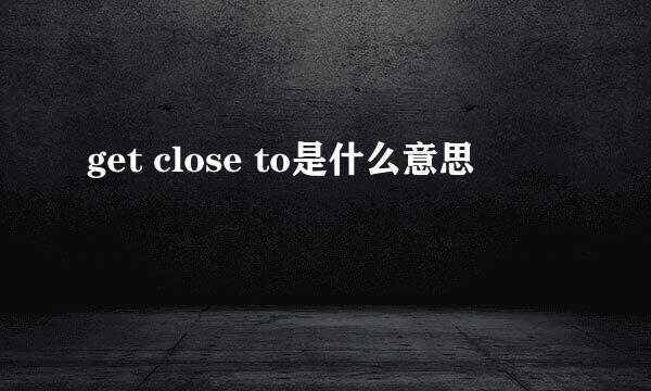 get close to是什么意思