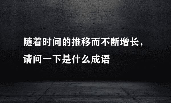 随着时间的推移而不断增长，请问一下是什么成语