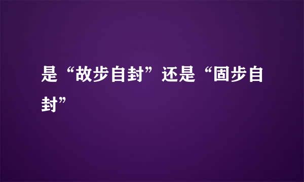 是“故步自封”还是“固步自封”