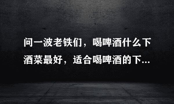 问一波老铁们，喝啤酒什么下酒菜最好，适合喝啤酒的下酒菜,往时吃的花生米啥的都烦了。。。。