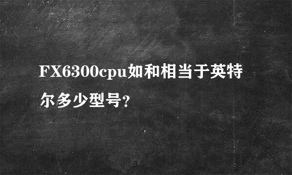 FX6300cpu如和相当于英特尔多少型号？