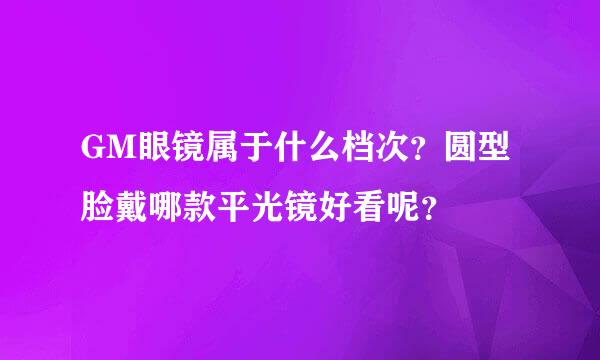 GM眼镜属于什么档次？圆型脸戴哪款平光镜好看呢？