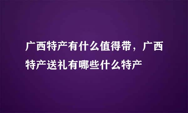 广西特产有什么值得带，广西特产送礼有哪些什么特产