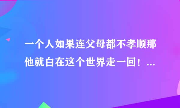 一个人如果连父母都不孝顺那他就白在这个世界走一回！猪狗都不如！要记住人活一辈孝为先！其实的都是次要