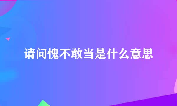 请问愧不敢当是什么意思