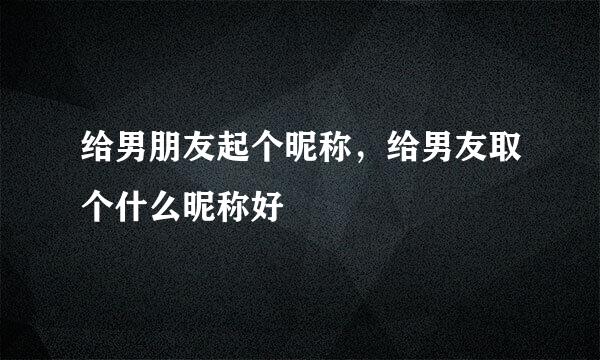 给男朋友起个昵称，给男友取个什么昵称好