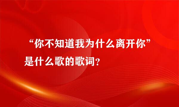 “你不知道我为什么离开你”是什么歌的歌词？