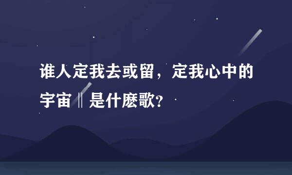 谁人定我去或留，定我心中的宇宙‖是什麽歌？