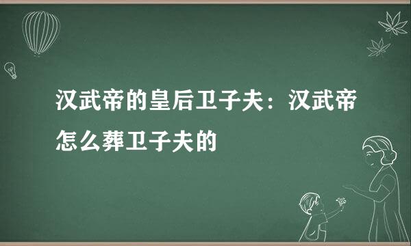 汉武帝的皇后卫子夫：汉武帝怎么葬卫子夫的