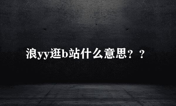 浪yy逛b站什么意思？？