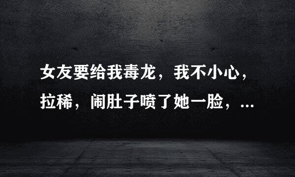 女友要给我毒龙，我不小心，拉稀，闹肚子喷了她一脸，她要和我分手。