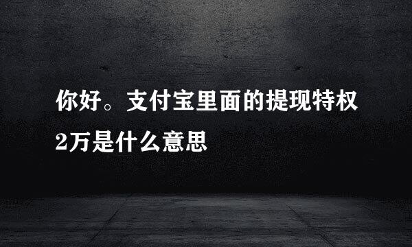 你好。支付宝里面的提现特权2万是什么意思