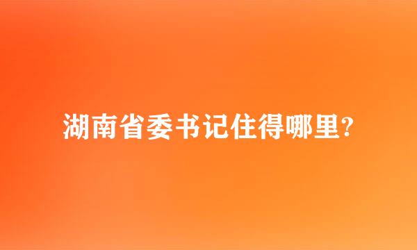 湖南省委书记住得哪里?