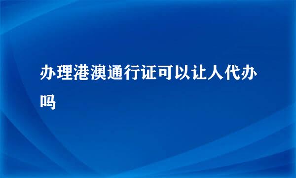 办理港澳通行证可以让人代办吗