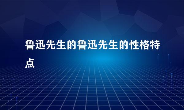 鲁迅先生的鲁迅先生的性格特点