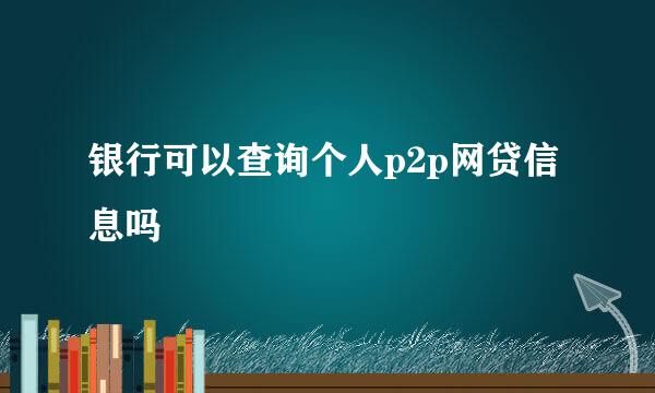 银行可以查询个人p2p网贷信息吗