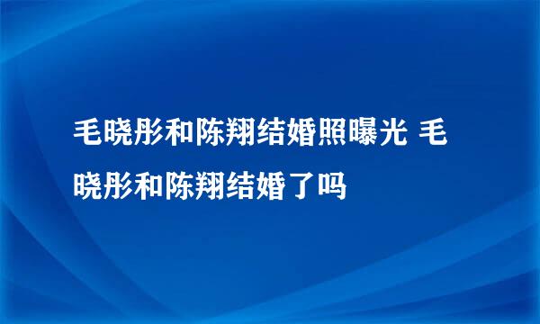 毛晓彤和陈翔结婚照曝光 毛晓彤和陈翔结婚了吗