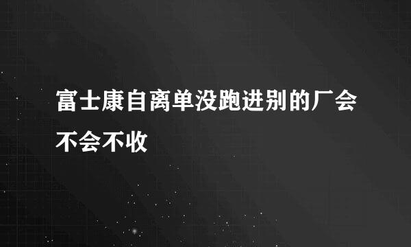 富士康自离单没跑进别的厂会不会不收