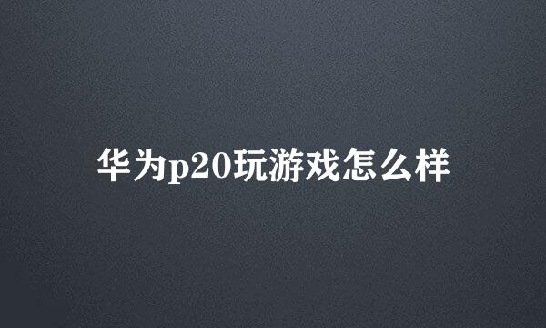 华为p20玩游戏怎么样