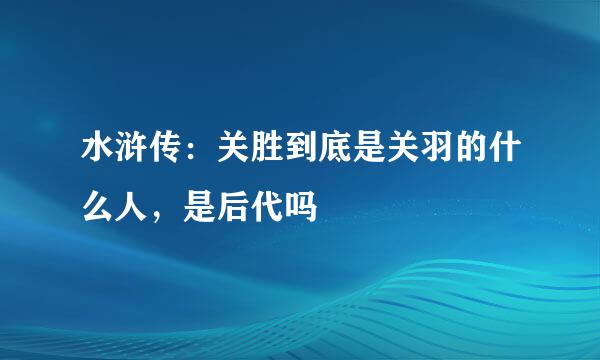 水浒传：关胜到底是关羽的什么人，是后代吗