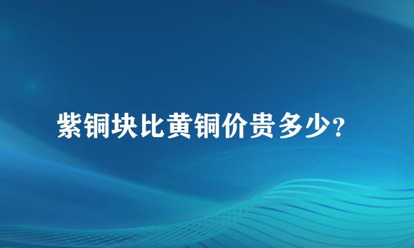 紫铜块比黄铜价贵多少？