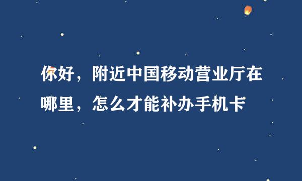 你好，附近中国移动营业厅在哪里，怎么才能补办手机卡