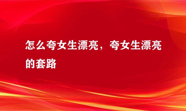 怎么夸女生漂亮，夸女生漂亮的套路