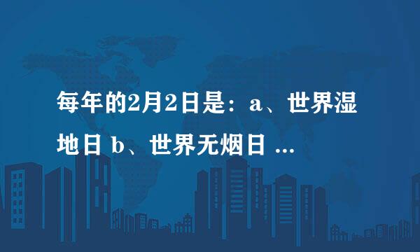 每年的2月2日是：a、世界湿地日 b、世界无烟日 c、世界森林日