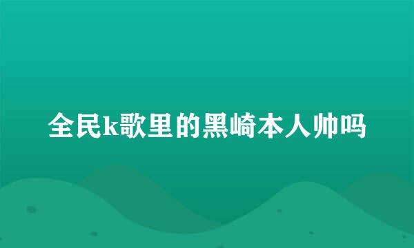 全民k歌里的黑崎本人帅吗