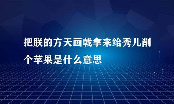 把朕的方天画戟拿来给秀儿削个苹果是什么意思