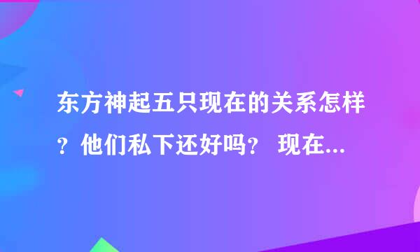 东方神起五只现在的关系怎样？他们私下还好吗？ 现在东方神起的发展如何？